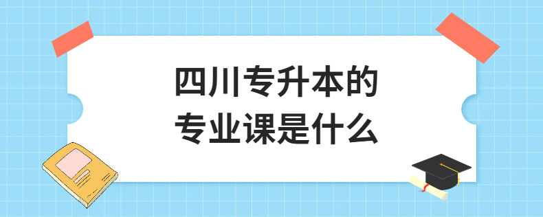 四川統(tǒng)招專升本的專業(yè)課是什么(圖1) 四川專升本的專業(yè)課是什么