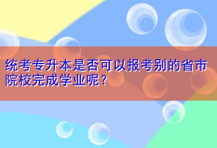 統(tǒng)考專升本是否可以報(bào)考別的省市院校完成學(xué)業(yè)呢？