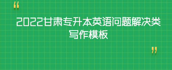 2022甘肅專升本英語(yǔ)問(wèn)題解決類寫作模板 2022甘肅專升本英語(yǔ)問(wèn)題解決類寫作模板
