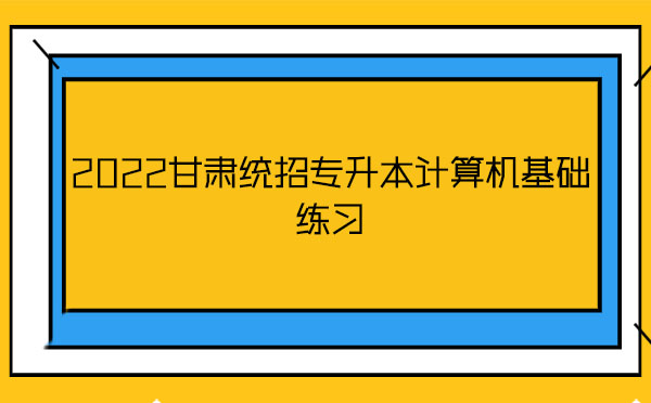2022甘肅統(tǒng)招專升本計算機基礎練習 2022甘肅統(tǒng)招專升本計算機基礎練習