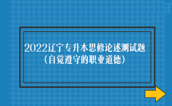 2022遼寧專升本思修論述測(cè)試題(自覺遵守職業(yè)道德) 2022遼寧專升本思修論述測(cè)試題(自覺遵守職業(yè)道德)