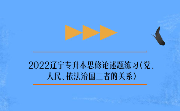 2022遼寧專升本思修論述題練習(xí)(黨、人民、依法治國(guó)三者的關(guān)系)