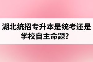湖北統(tǒng)招專(zhuān)升本是統(tǒng)考還是學(xué)校自主命題？