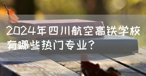 2024年四川航空高鐵學(xué)校有哪些熱門專業(yè)？(圖1)