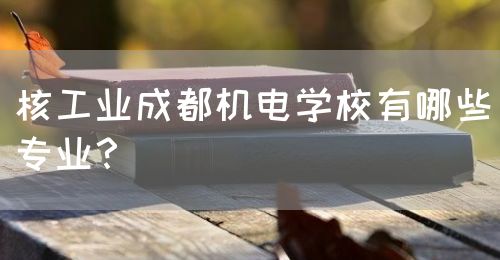 核工業(yè)成都機電學校有哪些專業(yè)？(圖1)