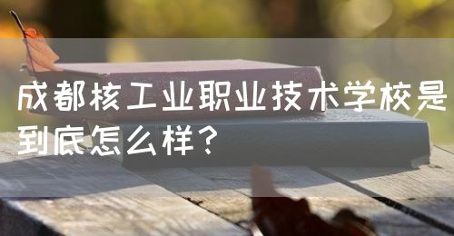 成都核工業(yè)職業(yè)技術(shù)學(xué)校是到底怎么樣？(圖1)