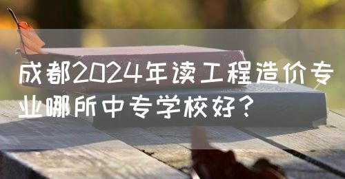 成都2024年讀工程造價專業(yè)哪所中專學(xué)校好？(圖1)