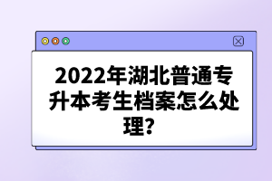 2022年湖北普通專升本考生檔案怎么處理？