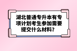 湖北普通專升本有專項(xiàng)計(jì)劃考生參加需要提交什么材料？