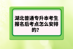 湖北普通專升本考生報名后考點怎么安排的？