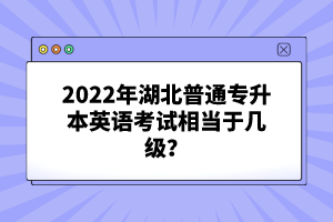 2022年湖北普通專升本英語考試相當(dāng)于幾級(jí)？