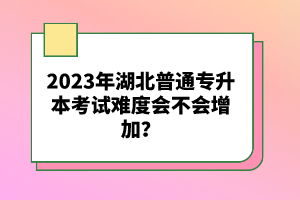 2023年湖北普通專升本考試難度會(huì)不會(huì)增加？