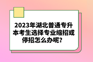 2023年湖北普通專升本考生選擇專業(yè)縮招或停招怎么辦呢？