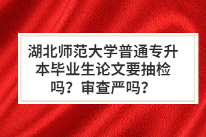 湖北師范大學普通專升本畢業(yè)生論文要抽檢嗎？審查嚴嗎？
