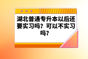 湖北普通專升本以后還要實(shí)習(xí)嗎？可以不實(shí)習(xí)嗎？
