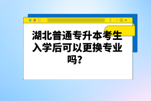 湖北普通專升本考生入學(xué)后可以更換專業(yè)嗎？