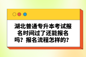 湖北普通專升本考試報名時間過了還能報名嗎？報名流程怎樣的？
