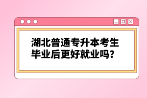 湖北普通專升本考生畢業(yè)后更好就業(yè)嗎？