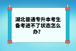 湖北普通專升本考生備考進(jìn)不了狀態(tài)怎么辦？