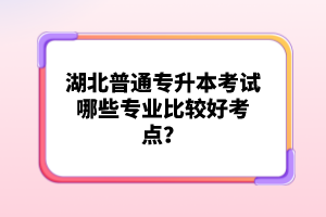 湖北普通專升本考試哪些專業(yè)比較好考點？
