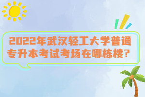 2022年武漢輕工大學(xué)普通專升本考試考場在哪棟樓？