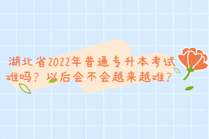 湖北省2022年普通專升本考試難嗎？以后會不會越來越難？