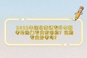 2022年湖北普通專升本報考的熱門專業(yè)有哪些？這些專業(yè)好考嗎？
