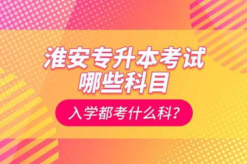淮安專升本考試哪些科目？入學(xué)都考什么科？