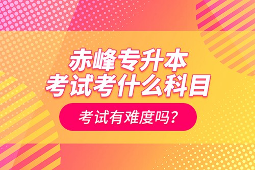 赤峰專升本考試考什么科目？考試有難度嗎？