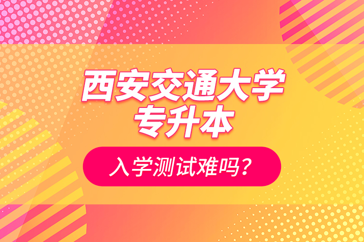 西安交通大學(xué)專升本入學(xué)測試難嗎？
