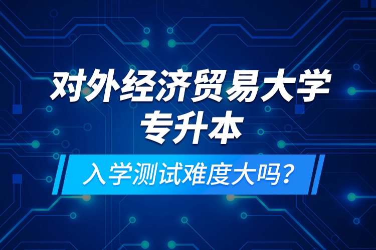 對外經(jīng)濟貿(mào)易大學(xué)專升本入學(xué)測試難度大嗎？