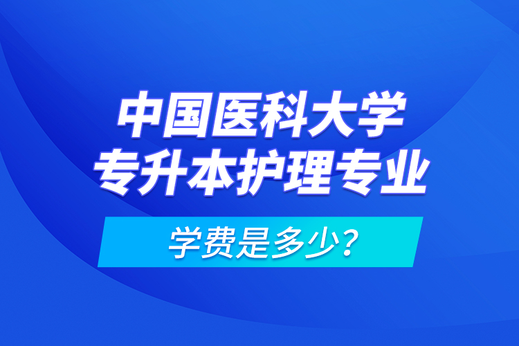 中國醫(yī)科大學(xué)專升本護(hù)理專業(yè)學(xué)費(fèi)是多少？