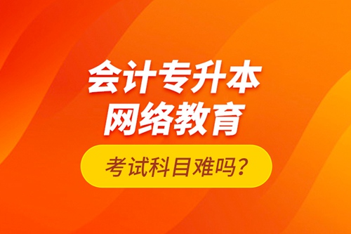 會計專升本網(wǎng)絡教育考試科目難嗎？