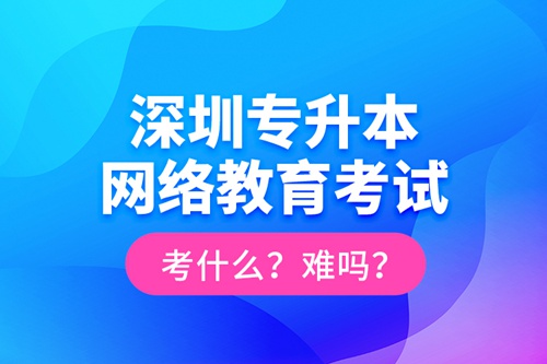深圳專升本網(wǎng)絡(luò)教育考試考什么？難嗎？