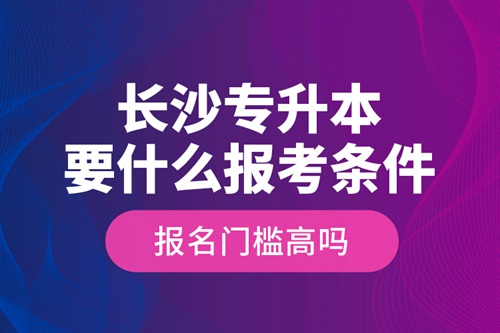 長沙專升本要什么報考條件？報名門檻高嗎？