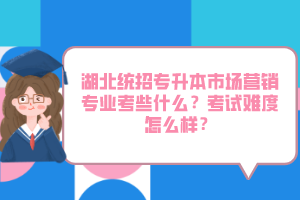 湖北統(tǒng)招專升本市場營銷專業(yè)考些什么？考試難度怎么樣？