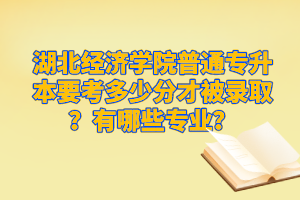 湖北經(jīng)濟學院普通專升本要考多少分才被錄??？有哪些專業(yè)？